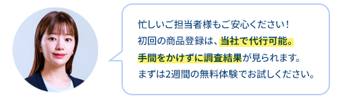 忙しいご担当者様もご安心ください！
初回の商品登録は、当社で代行可能。
手間をかけずに調査結果が見られます。
まずは2週間の無料体験でお試しください。